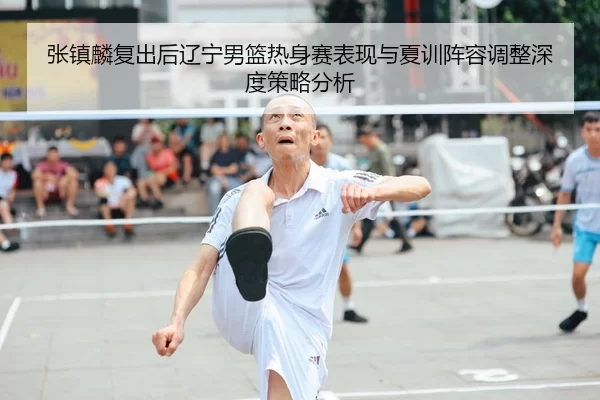 张镇麟复出后辽宁男篮热身赛表现与夏训阵容调整深度策略分析